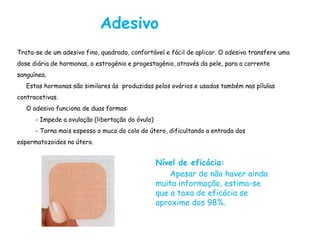 Adesivo
Trata-se de um adesivo fino, quadrado, confortável e fácil de aplicar. O adesivo transfere uma
dose diária de hormonas, o estrogénio e progestagénio, através da pele, para a corrente
sanguínea.
   Estas hormonas são similares às produzidas pelos ovários e usadas também nas pílulas
contracetivas.
   O adesivo funciona de duas formas:
      - Impede a ovulação (libertação do óvulo)
      - Torna mais espesso o muco do colo do útero, dificultando a entrada dos
espermatozoides no útero.


                                                  Nível de eficácia:
                                                      Apesar de não haver ainda
                                                  muita informação, estima-se
                                                  que a taxa de eficácia se
                                                  aproxime dos 98%.
 
