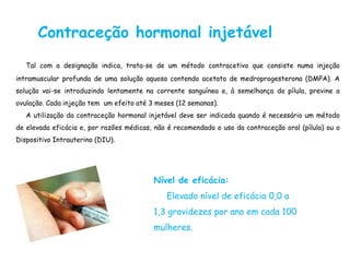 Contraceção hormonal injetável
   Tal com a designação indica, trata-se de um método contracetivo que consiste numa injeção
intramuscular profunda de uma solução aquosa contendo acetato de medroprogesterona (DMPA). A
solução vai-se introduzindo lentamente na corrente sanguínea e, à semelhança da pílula, previne a
ovulação. Cada injeção tem um efeito até 3 meses (12 semanas).
   A utilização da contraceção hormonal injetável deve ser indicada quando é necessário um método
de elevada eficácia e, por razões médicas, não é recomendado o uso da contraceção oral (pílula) ou o
Dispositivo Intrauterino (DIU).




                                          Nível de eficácia:
                                              Elevado nível de eficácia 0,0 a
                                          1,3 gravidezes por ano em cada 100
                                          mulheres.
 
