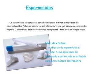 Espermicidas


   Os espermicidas são compostos por substâncias que eliminam a mobilidade dos
espermatozoides. Podem apresentar-se sob a forma de creme, gel, espuma ou comprimidos
vaginais. O espermicida deve ser introduzido na vagina até 1 hora antes da relação sexual.




                                           Nível de eficácia:
                                               A eficácia do espermicida é
                                           limitada. A sua ação pode ser
                                           melhorada e potenciada se utilizado
                                           com outro método contracetivo.
 