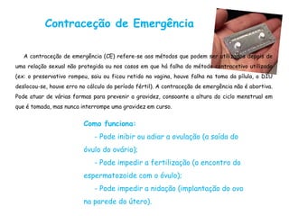Contraceção de Emergência

   A contraceção de emergência (CE) refere-se aos métodos que podem ser utilizados depois de
uma relação sexual não protegida ou nos casos em que há falha do método contracetivo utilizado
(ex: o preservativo rompeu, saiu ou ficou retido na vagina, houve falha na toma da pílula, o DIU
deslocou-se, houve erro no cálculo do período fértil). A contraceção de emergência não é abortiva.
Pode atuar de várias formas para prevenir a gravidez, consoante a altura do ciclo menstrual em
que é tomada, mas nunca interrompe uma gravidez em curso.


                          Como funciona:
                              - Pode inibir ou adiar a ovulação (a saída do
                          óvulo do ovário);
                              - Pode impedir a fertilização (o encontro do
                          espermatozoide com o óvulo);
                              - Pode impedir a nidação (implantação do ovo
                          na parede do útero).
 