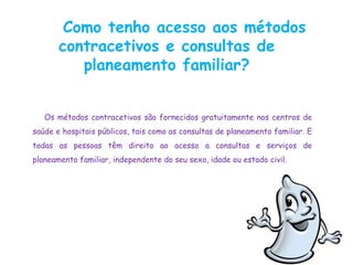 Como tenho acesso aos métodos
       contracetivos e consultas de
          planeamento familiar?


   Os métodos contracetivos são fornecidos gratuitamente nos centros de
saúde e hospitais públicos, tais como as consultas de planeamento familiar. E
todas as pessoas têm direito ao acesso a consultas e serviços de
planeamento familiar, independente do seu sexo, idade ou estado civil.
 