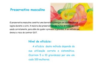 Preservativo masculino


O preservativo masculino constitui uma barreira à passagem do esperma para a
vagina durante o coito. A maioria dos preservativos são feitos de latex. Quando
usado corretamente, para além de ajudar a prevenir a gravidez, é um método que
diminui o risco de contrair DST.



                     Nível de eficácia:
                          A eficácia deste método depende da
                     sua utilização correta e sistemática.
                     Ocorrem 5 a 10 gravidezes por ano em
                     cada 100 mulheres.
 