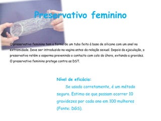 Preservativo feminino


O preservativo feminino tem a forma de um tubo feito à base de silicone com um anel na
extremidade. Deve ser introduzido na vagina antes da relação sexual. Depois da ejaculação, o
preservativo retém o esperma prevenindo o contacto com colo do útero, evitando a gravidez.
O preservativo feminino protege contra as DST.




                                Nível de eficácia:
                                     Se usado corretamente, é um método
                                seguro. Estima-se que possam ocorrer 10
                                gravidezes por cada ano em 100 mulheres
                                (Fonte: DGS).
 