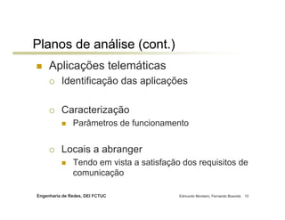 Engenharia de Redes, DEI FCTUC Edmundo Monteiro, Fernando Boavida 10
Planos de análise (cont.)
Aplicações telemáticas
Identificação das aplicações
Caracterização
Parâmetros de funcionamento
Locais a abranger
Tendo em vista a satisfação dos requisitos de
comunicação
 