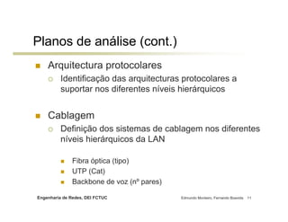 Engenharia de Redes, DEI FCTUC Edmundo Monteiro, Fernando Boavida 11
Planos de análise (cont.)
Arquitectura protocolares
Identificação das arquitecturas protocolares a
suportar nos diferentes níveis hierárquicos
Cablagem
Definição dos sistemas de cablagem nos diferentes
níveis hierárquicos da LAN
Fibra óptica (tipo)
UTP (Cat)
Backbone de voz (nº pares)
 