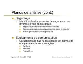 Engenharia de Redes, DEI FCTUC Edmundo Monteiro, Fernando Boavida 13
Planos de análise (cont.)
Segurança
Identificação dos aspectos de segurança nos
diversos níveis da hierarquia
Segurança nas comunicações internas
Segurança nas comunicações de e para o exterior
Zonas públicas e zonas privadas
Equipamento de comunicações
Caracterização das necessidades em termos de
equipamento de comunicações
Switchs
Routers
Firewall, ...
 