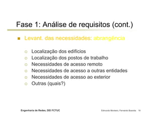 Engenharia de Redes, DEI FCTUC Edmundo Monteiro, Fernando Boavida 19
Levant. das necessidades: abrangência
Localização dos edifícios
Localização dos postos de trabalho
Necessidades de acesso remoto
Necessidades de acesso a outras entidades
Necessidades de acesso ao exterior
Outras (quais?)
Fase 1: Análise de requisitos (cont.)
 