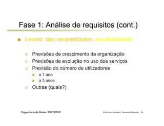 Engenharia de Redes, DEI FCTUC Edmundo Monteiro, Fernando Boavida 24
Fase 1: Análise de requisitos (cont.)
Levant. das necessidades: escalabilidade
Previsões de crescimento da organização
Previsões de evolução no uso dos serviços
Previsão do número de utilizadores
a 1 ano
a 3 anos
Outras (quais?)
 