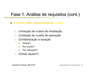 Engenharia de Redes, DEI FCTUC Edmundo Monteiro, Fernando Boavida 27
Fase 1: Análise de requisitos (cont.)
Levant. das necessidades: custo
Limitação de custos de instalação
Limitação de custos de operação
Contabilização e taxação
Global?
Por sector?
Por utilizador?
Outras (quais?)
 