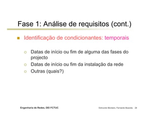 Engenharia de Redes, DEI FCTUC Edmundo Monteiro, Fernando Boavida 28
Fase 1: Análise de requisitos (cont.)
Identificação de condicionantes: temporais
Datas de início ou fim de alguma das fases do
projecto
Datas de início ou fim da instalação da rede
Outras (quais?)
 