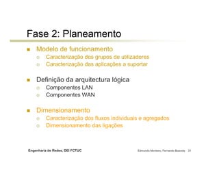 Engenharia de Redes, DEI FCTUC Edmundo Monteiro, Fernando Boavida 31
Fase 2: Planeamento
Modelo de funcionamento
Caracterização dos grupos de utilizadores
Caracterização das aplicações a suportar
Definição da arquitectura lógica
Componentes LAN
Componentes WAN
Dimensionamento
Caracterização dos fluxos individuais e agregados
Dimensionamento das ligações
 