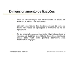Engenharia de Redes, DEI FCTUC Edmundo Monteiro, Fernando Boavida 40
Dimensionamento de ligações
• Partir da caracterização das necessidades de débito, de
atraso e de perdas das aplicações.
• Calcular o somatório dos débitos nominais de todos os
fluxos para todas as aplicações a montante do nó de
agregação.
• Se for possível e economicamente viável dimensionar a
ligação para suportar o somatório dos débitos nominais,
utilizar este valor como primeira estimativa para
dimensionar a ligação.
 