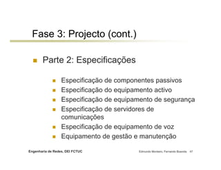 Engenharia de Redes, DEI FCTUC Edmundo Monteiro, Fernando Boavida 47
Fase 3: Projecto (cont.)
Parte 2: Especificações
Especificação de componentes passivos
Especificação do equipamento activo
Especificação de equipamento de segurança
Especificação de servidores de
comunicações
Especificação de equipamento de voz
Equipamento de gestão e manutenção
 