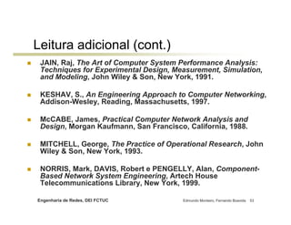 Engenharia de Redes, DEI FCTUC Edmundo Monteiro, Fernando Boavida 53
Leitura adicional (cont.)
JAIN, Raj, The Art of Computer System Performance Analysis:
Techniques for Experimental Design, Measurement, Simulation,
and Modeling, John Wiley & Son, New York, 1991.
KESHAV, S., An Engineering Approach to Computer Networking,
Addison-Wesley, Reading, Massachusetts, 1997.
McCABE, James, Practical Computer Network Analysis and
Design, Morgan Kaufmann, San Francisco, California, 1988.
MITCHELL, George, The Practice of Operational Research, John
Wiley & Son, New York, 1993.
NORRIS, Mark, DAVIS, Robert e PENGELLY, Alan, Component-
Based Network System Engineering, Artech House
Telecommunications Library, New York, 1999.
 