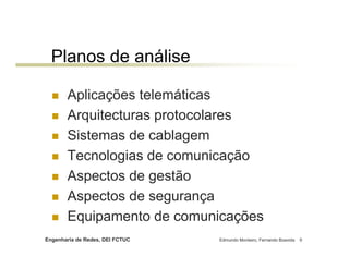 Engenharia de Redes, DEI FCTUC Edmundo Monteiro, Fernando Boavida 9
Planos de análise
Aplicações telemáticas
Arquitecturas protocolares
Sistemas de cablagem
Tecnologias de comunicação
Aspectos de gestão
Aspectos de segurança
Equipamento de comunicações
 