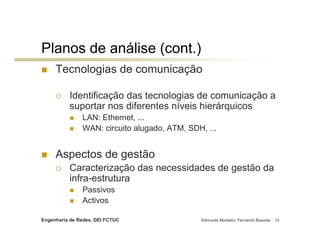 Planos de análise (cont.)
     Tecnologias de comunicação

          Identificação das tecnologias de comunicação a
          suportar nos diferentes níveis hierárquicos
               LAN: Ethernet, ...
               WAN: circuito alugado, ATM, SDH, ...


     Aspectos de gestão
          Caracterização das necessidades de gestão da
          infra-estrutura
               Passivos
               Activos

Engenharia de Redes, DEI FCTUC                Edmundo Monteiro, Fernando Boavida   12
 