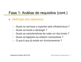 Fase 1: Análise de requisitos (cont.)
   Definição dos objectivos

         Quais os serviços a suportar pela infraestrutura ?
         Quais os locais a abranger ?
         Quais as características de cada um dos locais ?
         Quais as ligações ao exterior necessárias ?
         O que é que já existe em funcionamento ?




 Engenharia de Redes, DEI FCTUC          Edmundo Monteiro, Fernando Boavida   17
 