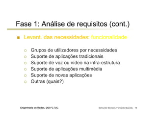Fase 1: Análise de requisitos (cont.)
   Levant. das necessidades: funcionalidade

         Grupos de utilizadores por necessidades
         Suporte de aplicações tradicionais
         Suporte de voz ou vídeo na infra-estrutura
         Suporte de aplicações multimédia
         Suporte de novas aplicações
         Outras (quais?)




 Engenharia de Redes, DEI FCTUC          Edmundo Monteiro, Fernando Boavida   18
 