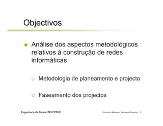 Objectivos

       Análise dos aspectos metodológicos
       relativos à construção de redes
       informáticas

             Metodologia de planeamento e projecto

             Faseamento dos projectos

Engenharia de Redes, DEI FCTUC      Edmundo Monteiro, Fernando Boavida   2
 