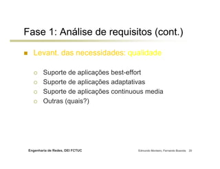 Fase 1: Análise de requisitos (cont.)

   Levant. das necessidades: qualidade

         Suporte de aplicações best-effort
         Suporte de aplicações adaptativas
         Suporte de aplicações continuous media
         Outras (quais?)




 Engenharia de Redes, DEI FCTUC        Edmundo Monteiro, Fernando Boavida   20
 