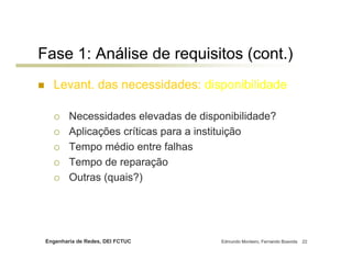 Fase 1: Análise de requisitos (cont.)
   Levant. das necessidades: disponibilidade

         Necessidades elevadas de disponibilidade?
         Aplicações críticas para a instituição
         Tempo médio entre falhas
         Tempo de reparação
         Outras (quais?)




 Engenharia de Redes, DEI FCTUC        Edmundo Monteiro, Fernando Boavida   22
 