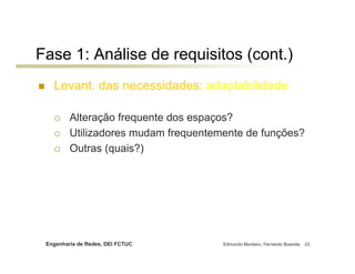 Fase 1: Análise de requisitos (cont.)
   Levant. das necessidades: adaptabilidade

         Alteração frequente dos espaços?
         Utilizadores mudam frequentemente de funções?
         Outras (quais?)




 Engenharia de Redes, DEI FCTUC       Edmundo Monteiro, Fernando Boavida   23
 
