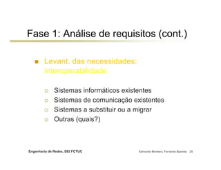 Fase 1: Análise de requisitos (cont.)

        Levant. das necessidades:
        interoperabilidade

              Sistemas informáticos existentes
              Sistemas de comunicação existentes
              Sistemas a substituir ou a migrar
              Outras (quais?)



Engenharia de Redes, DEI FCTUC          Edmundo Monteiro, Fernando Boavida   25
 