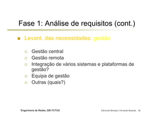 Fase 1: Análise de requisitos (cont.)
  Levant. das necessidades: gestão

        Gestão central
        Gestão remota
        Integração de vários sistemas e plataformas de
        gestão?
        Equipa de gestão
        Outras (quais?)




Engenharia de Redes, DEI FCTUC         Edmundo Monteiro, Fernando Boavida   26
 