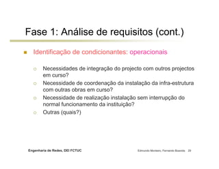 Fase 1: Análise de requisitos (cont.)
  Identificação de condicionantes: operacionais

        Necessidades de integração do projecto com outros projectos
        em curso?
        Necessidade de coordenação da instalação da infra-estrutura
        com outras obras em curso?
        Necessidade de realização instalação sem interrupção do
        normal funcionamento da instituição?
        Outras (quais?)




Engenharia de Redes, DEI FCTUC              Edmundo Monteiro, Fernando Boavida   29
 