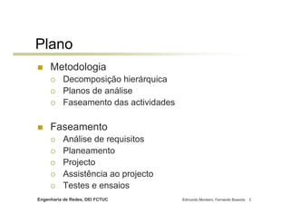 Plano
     Metodologia
          Decomposição hierárquica
          Planos de análise
          Faseamento das actividades

     Faseamento
          Análise de requisitos
          Planeamento
          Projecto
          Assistência ao projecto
          Testes e ensaios
Engenharia de Redes, DEI FCTUC         Edmundo Monteiro, Fernando Boavida   3
 