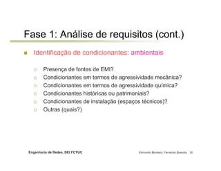 Fase 1: Análise de requisitos (cont.)
   Identificação de condicionantes: ambientais

         Presença de fontes de EMI?
         Condicionantes em termos de agressividade mecânica?
         Condicionantes em termos de agressividade química?
         Condicionantes históricas ou patrimoniais?
         Condicionantes de instalação (espaços técnicos)?
         Outras (quais?)




 Engenharia de Redes, DEI FCTUC             Edmundo Monteiro, Fernando Boavida   30
 