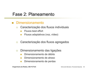 Fase 2: Planeamento
    Dimensionamento
         Caracterização dos fluxos individuais
              Fluxos best effort
              Fluxos adaptativos (voz, vídeo)


         Caracterização dos fluxos agregados

         Dimensionamento das ligações
              Dimensionamento de débito
              Dimensionamento de atraso
              Dimensionamento de perdas

Engenharia de Redes, DEI FCTUC                  Edmundo Monteiro, Fernando Boavida   36
 