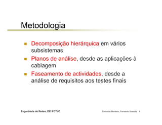 Metodologia

       Decomposição hierárquica em vários
       subsistemas
       Planos de análise, desde as aplicações à
       cablagem
       Faseamento de actividades, desde a
       análise de requisitos aos testes finais




Engenharia de Redes, DEI FCTUC   Edmundo Monteiro, Fernando Boavida   4
 