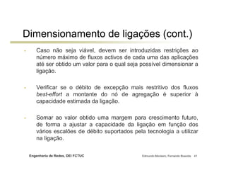 Dimensionamento de ligações (cont.)
•      Caso não seja viável, devem ser introduzidas restrições ao
       número máximo de fluxos activos de cada uma das aplicações
       até ser obtido um valor para o qual seja possível dimensionar a
       ligação.

•      Verificar se o débito de excepção mais restritivo dos fluxos
       best-effort a montante do nó de agregação é superior à
       capacidade estimada da ligação.

•      Somar ao valor obtido uma margem para crescimento futuro,
       de forma a ajustar a capacidade da ligação em função dos
       vários escalões de débito suportados pela tecnologia a utilizar
       na ligação.

    Engenharia de Redes, DEI FCTUC              Edmundo Monteiro, Fernando Boavida   41
 