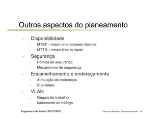 Outros aspectos do planeamento
•         Disponibilidade
      •     MTBF – mean time between failures
      •     MTTR – mean time to repair
•         Segurança
      •     Política de segurança
      •     Mecanismos de segurança
•         Encaminhamento e endereçamento
      •     Atribuição de endereços
      •     Sub-redes
•         VLAN
      •     Grupos de trabalho
      •     Isolamento de tráfego

Engenharia de Redes, DEI FCTUC                  Edmundo Monteiro, Fernando Boavida   45
 