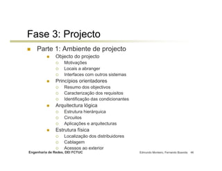 Fase 3: Projecto
    Parte 1: Ambiente de projecto
              Objecto do projecto
                   Motivações
                   Locais a abranger
                   Interfaces com outros sistemas
              Princípios orientadores
                   Resumo dos objectivos
                   Caracterização dos requisitos
                   Identificação das condicionantes
              Arquitectura lógica
                   Estrutura hierárquica
                   Circuitos
                   Aplicações e arquitecturas
              Estrutura física
                   Localização dos distribuidores
                   Cablagem
                   Acessos ao exterior
Engenharia de Redes, DEI FCTUC                        Edmundo Monteiro, Fernando Boavida   46
 