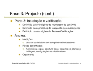 Fase 3: Projecto (cont.)
    Parte 3: Instalação e verificação
              Definição das condições de montagem de passivos
              Definição das condições de instalação de equipamento
              Definição das condições de Teste e Certificação
    Anexos
              Medições
                   Lista de quantidades dos componentes necessários
              Peças desenhadas
                   Arquitectura lógica, estrutura física, traçados em planta da
                   cablagem, configuração dos distribuidores
              Orçamento


 Engenharia de Redes, DEI FCTUC                       Edmundo Monteiro, Fernando Boavida   48
 