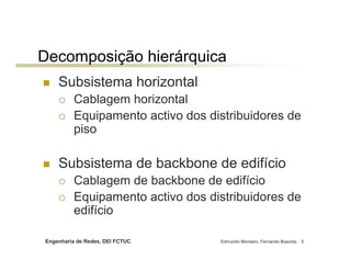Decomposição hierárquica
    Subsistema horizontal
          Cablagem horizontal
          Equipamento activo dos distribuidores de
          piso

    Subsistema de backbone de edifício
          Cablagem de backbone de edifício
          Equipamento activo dos distribuidores de
          edifício

Engenharia de Redes, DEI FCTUC     Edmundo Monteiro, Fernando Boavida   5
 