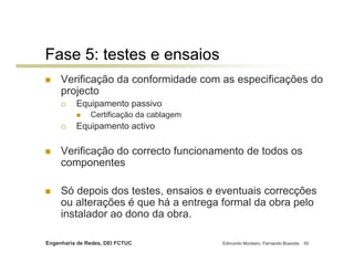 Fase 5: testes e ensaios
     Verificação da conformidade com as especificações do
     projecto
          Equipamento passivo
               Certificação da cablagem
          Equipamento activo

     Verificação do correcto funcionamento de todos os
     componentes

     Só depois dos testes, ensaios e eventuais correcções
     ou alterações é que há a entrega formal da obra pelo
     instalador ao dono da obra.

Engenharia de Redes, DEI FCTUC            Edmundo Monteiro, Fernando Boavida   50
 