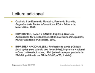Leitura adicional
    Capítulo 9 de Edmundo Monteiro, Fernando Boavida,
    Engenharia de Redes Informáticas, FCA – Editora de
    Informática, 2000.

    DOVERSPIKE, Robert e SANIEE, Iraj (Ed.), Heuristic
    Approaches for Telecommunications Network Management,
    Kluwer Academic Publishers, 2000.

    IMPRENSA NACIONAL (Ed.), Projectos de obras públicas
    (instruções para cálculo dos honorários), Imprensa Nacional
    – Casa da Moeda, Lisboa, 1984, (actualizado por portaria de
    27-1-86, publicada no DR de 5-3-86, nº53, II série).


Engenharia de Redes, DEI FCTUC           Edmundo Monteiro, Fernando Boavida   52
 