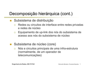 Decomposição hierárquica (cont.)
   Subsistema de distribuição
         Redes ou circuitos de interface entre redes privadas
         e redes de núcleo
         Equipamento de up-link dos nós do subsistema de
         acesso aos nós do subsistema de núcleo


   Subsistema de núcleo (core)
         Nós e circuitos principais de uma infra-estrutura
         (normalmente, de um operador de
         telecomunicações)

 Engenharia de Redes, DEI FCTUC           Edmundo Monteiro, Fernando Boavida   7
 