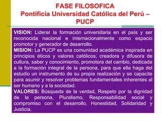 FASE FILOSOFICA Pontificia Universidad Católica del Perú – PUCP VISION:  Liderar la formación universitaria en el país y ser reconocida nacional e internacionalmente como espacio promotor y generador de desarrollo. MISION:  La PUCP es una comunidad académica inspirada en principios éticos y valores católicos, creadora y difusora de cultura, saber y conocimiento, promotora del cambio, dedicada a la formación integral de la persona, para que ella haga del estudio un instrumento de su propia realización y se capacite para asumir y resolver problemas fundamentales inherentes al ser humano y a la sociedad. VALORES:  Búsqueda de la verdad, Respeto por la dignidad de la persona, Pluralismo, Responsabilidad social y compromiso con el desarrollo, Honestidad, Solidaridad y Justicia. 