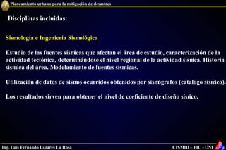 Sismología e Ingeniería Sismológica Estudio de las fuentes sísmicas que afectan el área de estudio, caracterización de la actividad tectónica, determinándose el nivel regional de la actividad sísmica. Historia sísmica del área. Modelamiento de fuentes sísmicas. Utilización de datos de sismos ocurridos obtenidos por sismógrafos (catalogo sísmico). Los resultados sirven para obtener el nivel de coeficiente de diseño sísmico. Disciplinas incluidas: 