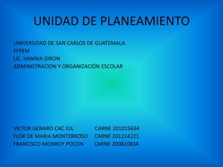 UNIDAD DE PLANEAMIENTO
UNIVERSIDAD DE SAN CARLOS DE GUATEMALA.
EFPEM
LIC. HANNIA GIRON
ADMINISTRACION Y ORGANIZACIÓN ESCOLAR
VICTOR GENARO CAC JUL CARNE 201015694
FLOR DE MARIA MONTERROSO CARNE 201214221
FRANCISCO MONROY POCON CARNE 200810834
 