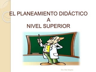 EL PLANEAMIENTO DIDÁCTICO 
A 
NIVEL SUPERIOR 
Dra. Elis Vergara 
 