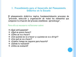 1. Procedimiento para el Desarrollo del Planeamiento
Didáctico en la Escuela
El planeamiento didáctico implica fundamentalmente procesos de
“previsión, selección y organización de todos los elementos que
componen la situación del proceso enseñanza- aprendizaje”.
Para ello es necesario reflexionar sobre:
 ¿Qué está pasando?
 ¿Qué se quiere hacer?
 ¿Cómo se va a hacer?
 ¿Con quienes se va a hacer y a quienes se va a dirigir?
 ¿Con qué se va a hacer?
 ¿Cuánto tiempo se requiere para hacerlo?
 ¿Dónde lo realizará?
 ¿Cómo se evaluará?
 