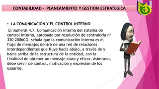 • LA COMUNICACIÓN Y EL CONTROL INTERNO
El numeral 4.7. Comunicación interna del sistema de
control interno, aprobado por resolución de contraloría nº
320-2006CG, señala que la comunicación interna es el
flujo de mensajes dentro de una red de relaciones
interdependientes que fluye hacia abajo, a través de y
hacia arriba de la estructura de la entidad, con la
finalidad de obtener un mensaje claro y eficaz. Asimismo,
debe servir de control, motivación y expresión de los
usuarios.
 