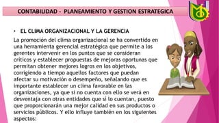 • EL CLIMA ORGANIZACIONAL Y LA GERENCIA
La promoción del clima organizacional se ha convertido en
una herramienta gerencial estratégica que permite a los
gerentes intervenir en los puntos que se consideran
críticos y establecer propuestas de mejoras oportunas que
permitan obtener mejores logros en los objetivos,
corrigiendo a tiempo aquellos factores que puedan
afectar su motivación o desempeño, señalando que es
importante establecer un clima favorable en las
organizaciones, ya que si no cuenta con ello se verá en
desventaja con otras entidades que sí lo cuentan, puesto
que proporcionarán una mejor calidad en sus productos o
servicios públicos. Y ello influye también en los siguientes
aspectos:
 