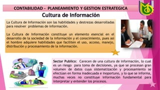 La Cultura de Información son las habilidades y destrezas desarrolladas
para resolver problemas de información.
La Cultura de Información constituye un elemento esencial en el
desarrollo de la sociedad de la información y el conocimiento, pues así
el hombre adquiere habilidades que faciliten el uso, acceso, manejo,
distribución y procesamiento de la información.
Sector Publico: Carecen de una cultura de información, lo cual
es un riesgo para toma de decisiones, ya que se procesan gran
volumen de datos cuya sistematización y procesamiento se
efectúan en forma inadecuada e inoportuno, y lo que se informa,
muchas veces no constituye información fundamental para
interpretar y entender los procesos.
 