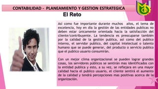 Así como fue importante durante muchos años, el tema de
excelencia, hoy en día la gestión de las entidades publicas no
deben estar únicamente orientada hacia la satisfacción del
cliente/contribuyente. La tendencia es preocuparse también
por la calidad de la gestión publica, así como del publico
interno, el servidor publico, del capital intelectual o talento
humano que se puede generar, del producto o servicio publico
que el publico usuario consumirán.
Con un mejor clima organizacional se pueden lograr grandes
cosas, los servidores públicos se sentirán mas identificados con
la entidad publica y esto, a su vez, se reflejara en una mayor
calidad hacia el publico usuario, el cliente sentirá el aumento
de la calidad y tendrá percepciones mas positivas acerca de la
organización.
 